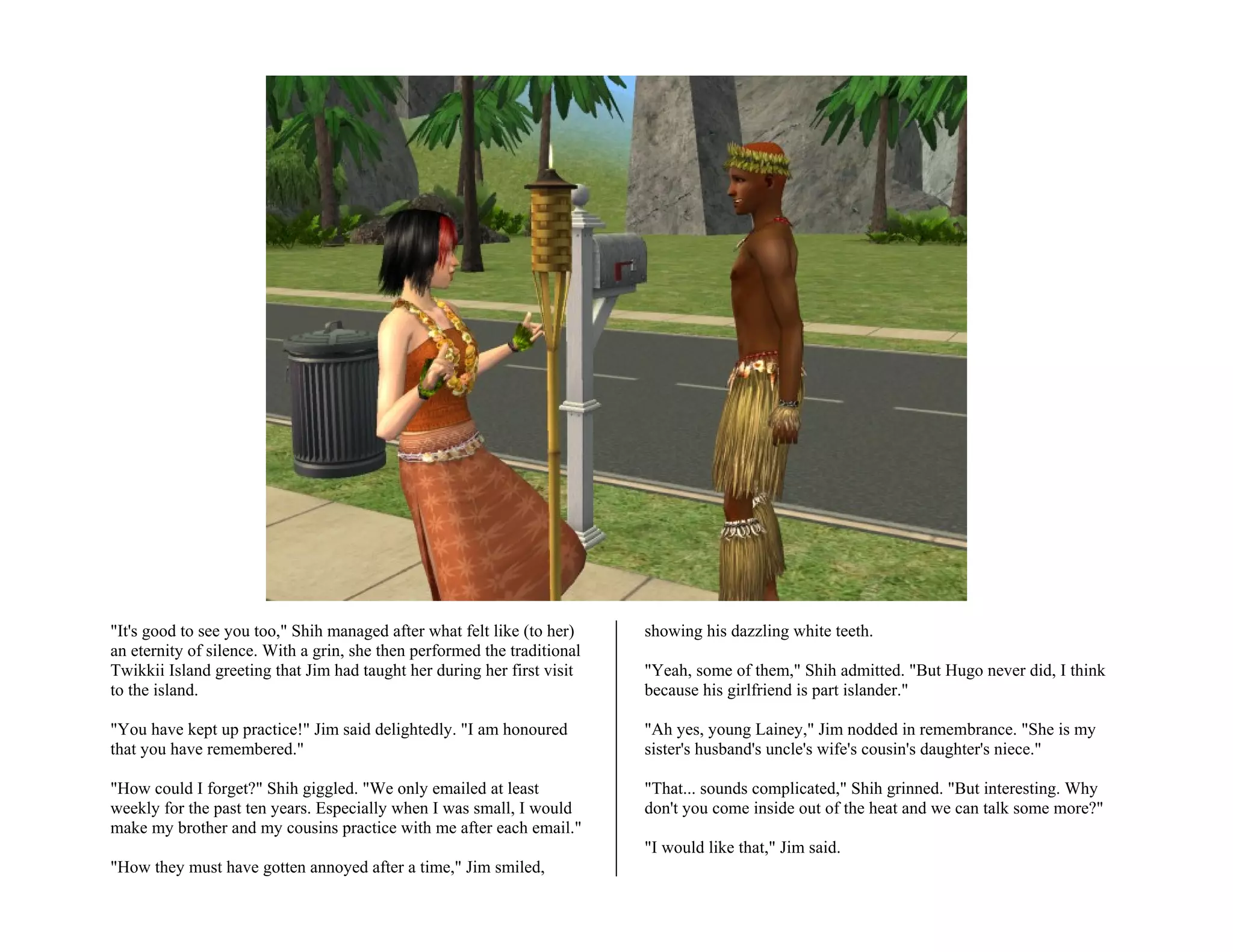 "It's good to see you too," Shih managed after what felt like (to her)    showing his dazzling white teeth.
an eternity of silence. With a grin, she then performed the traditional
Twikkii Island greeting that Jim had taught her during her first visit    "Yeah, some of them," Shih admitted. "But Hugo never did, I think
to the island.                                                            because his girlfriend is part islander."

"You have kept up practice!" Jim said delightedly. "I am honoured         "Ah yes, young Lainey," Jim nodded in remembrance. "She is my
that you have remembered."                                                sister's husband's uncle's wife's cousin's daughter's niece."

"How could I forget?" Shih giggled. "We only emailed at least             "That... sounds complicated," Shih grinned. "But interesting. Why
weekly for the past ten years. Especially when I was small, I would       don't you come inside out of the heat and we can talk some more?"
make my brother and my cousins practice with me after each email."
                                                                          "I would like that," Jim said.
"How they must have gotten annoyed after a time," Jim smiled,
 