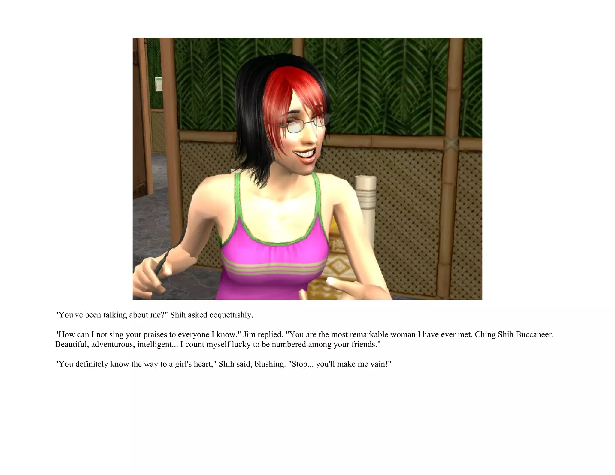 "You've been talking about me?" Shih asked coquettishly.

"How can I not sing your praises to everyone I know," Jim replied. "You are the most remarkable woman I have ever met, Ching Shih Buccaneer.
Beautiful, adventurous, intelligent... I count myself lucky to be numbered among your friends."

"You definitely know the way to a girl's heart," Shih said, blushing. "Stop... you'll make me vain!"
 