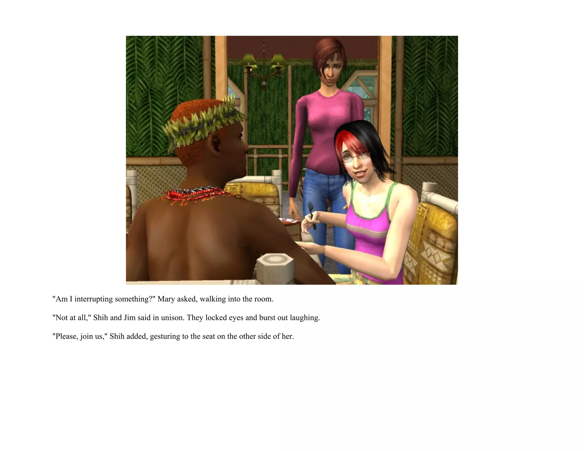 "Am I interrupting something?" Mary asked, walking into the room.

"Not at all," Shih and Jim said in unison. They locked eyes and burst out laughing.

"Please, join us," Shih added, gesturing to the seat on the other side of her.
 