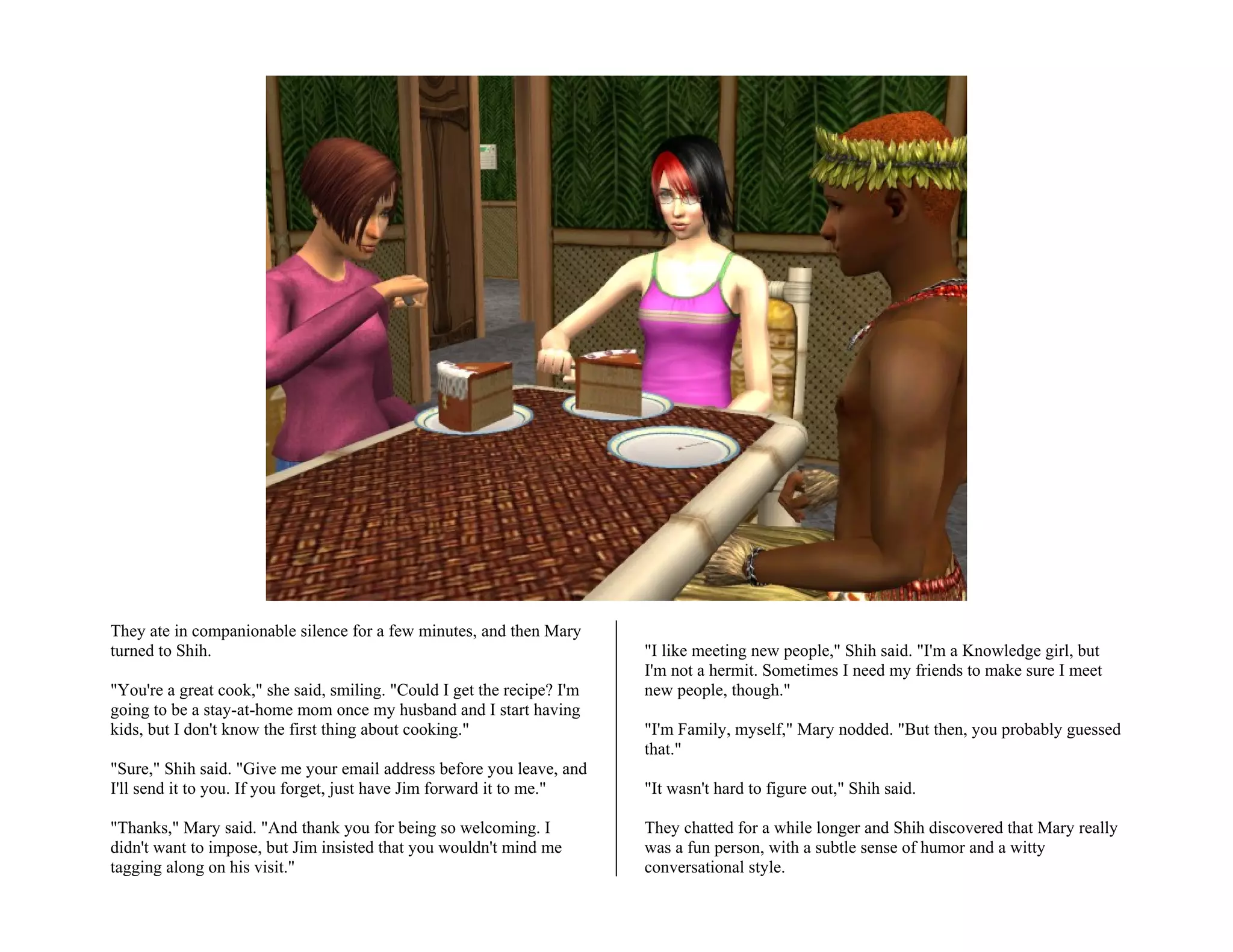 They ate in companionable silence for a few minutes, and then Mary
turned to Shih.                                                          "I like meeting new people," Shih said. "I'm a Knowledge girl, but
                                                                         I'm not a hermit. Sometimes I need my friends to make sure I meet
"You're a great cook," she said, smiling. "Could I get the recipe? I'm   new people, though."
going to be a stay-at-home mom once my husband and I start having
kids, but I don't know the first thing about cooking."                   "I'm Family, myself," Mary nodded. "But then, you probably guessed
                                                                         that."
"Sure," Shih said. "Give me your email address before you leave, and
I'll send it to you. If you forget, just have Jim forward it to me."     "It wasn't hard to figure out," Shih said.

"Thanks," Mary said. "And thank you for being so welcoming. I            They chatted for a while longer and Shih discovered that Mary really
didn't want to impose, but Jim insisted that you wouldn't mind me        was a fun person, with a subtle sense of humor and a witty
tagging along on his visit."                                             conversational style.
 