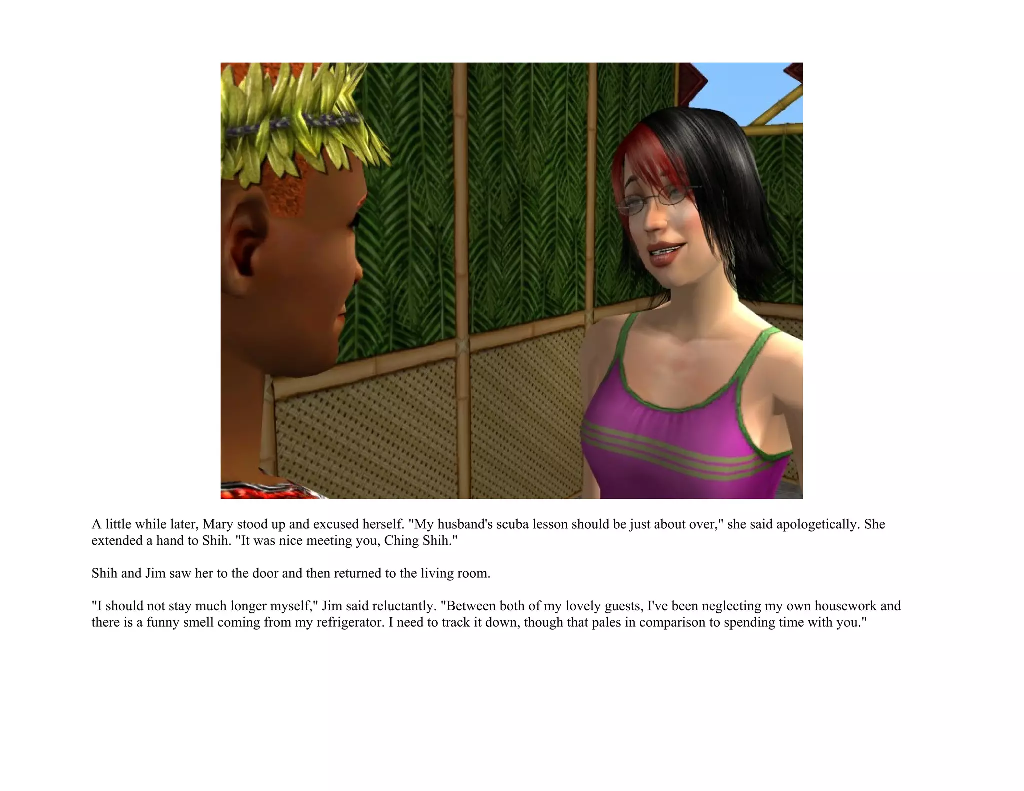 A little while later, Mary stood up and excused herself. "My husband's scuba lesson should be just about over," she said apologetically. She
extended a hand to Shih. "It was nice meeting you, Ching Shih."

Shih and Jim saw her to the door and then returned to the living room.

"I should not stay much longer myself," Jim said reluctantly. "Between both of my lovely guests, I've been neglecting my own housework and
there is a funny smell coming from my refrigerator. I need to track it down, though that pales in comparison to spending time with you."
 