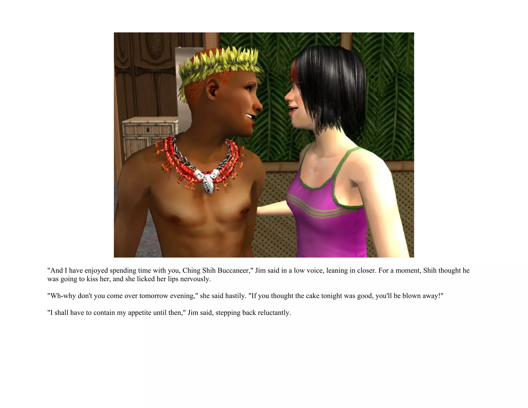 "And I have enjoyed spending time with you, Ching Shih Buccaneer," Jim said in a low voice, leaning in closer. For a moment, Shih thought he
was going to kiss her, and she licked her lips nervously.

"Wh-why don't you come over tomorrow evening," she said hastily. "If you thought the cake tonight was good, you'll be blown away!"

"I shall have to contain my appetite until then," Jim said, stepping back reluctantly.
 