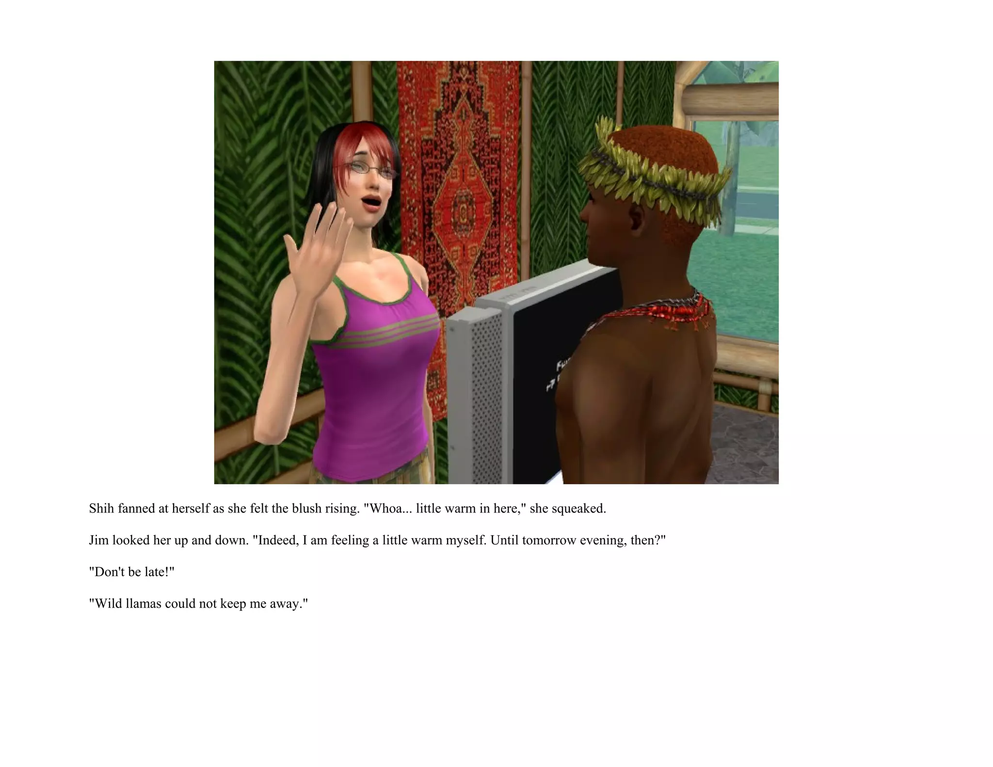 Shih fanned at herself as she felt the blush rising. "Whoa... little warm in here," she squeaked.

Jim looked her up and down. "Indeed, I am feeling a little warm myself. Until tomorrow evening, then?"

"Don't be late!"

"Wild llamas could not keep me away."
 