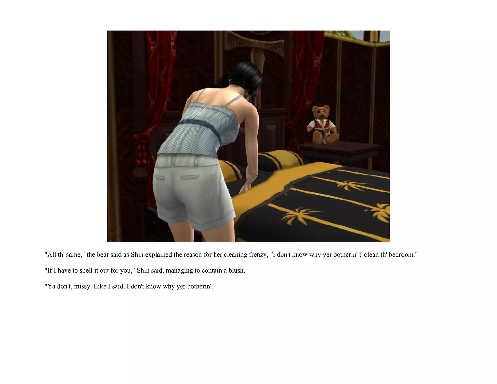 "All th' same," the bear said as Shih explained the reason for her cleaning frenzy, "I don't know why yer botherin' t' clean th' bedroom."

"If I have to spell it out for you," Shih said, managing to contain a blush.

"Ya don't, missy. Like I said, I don't know why yer botherin'."
 
