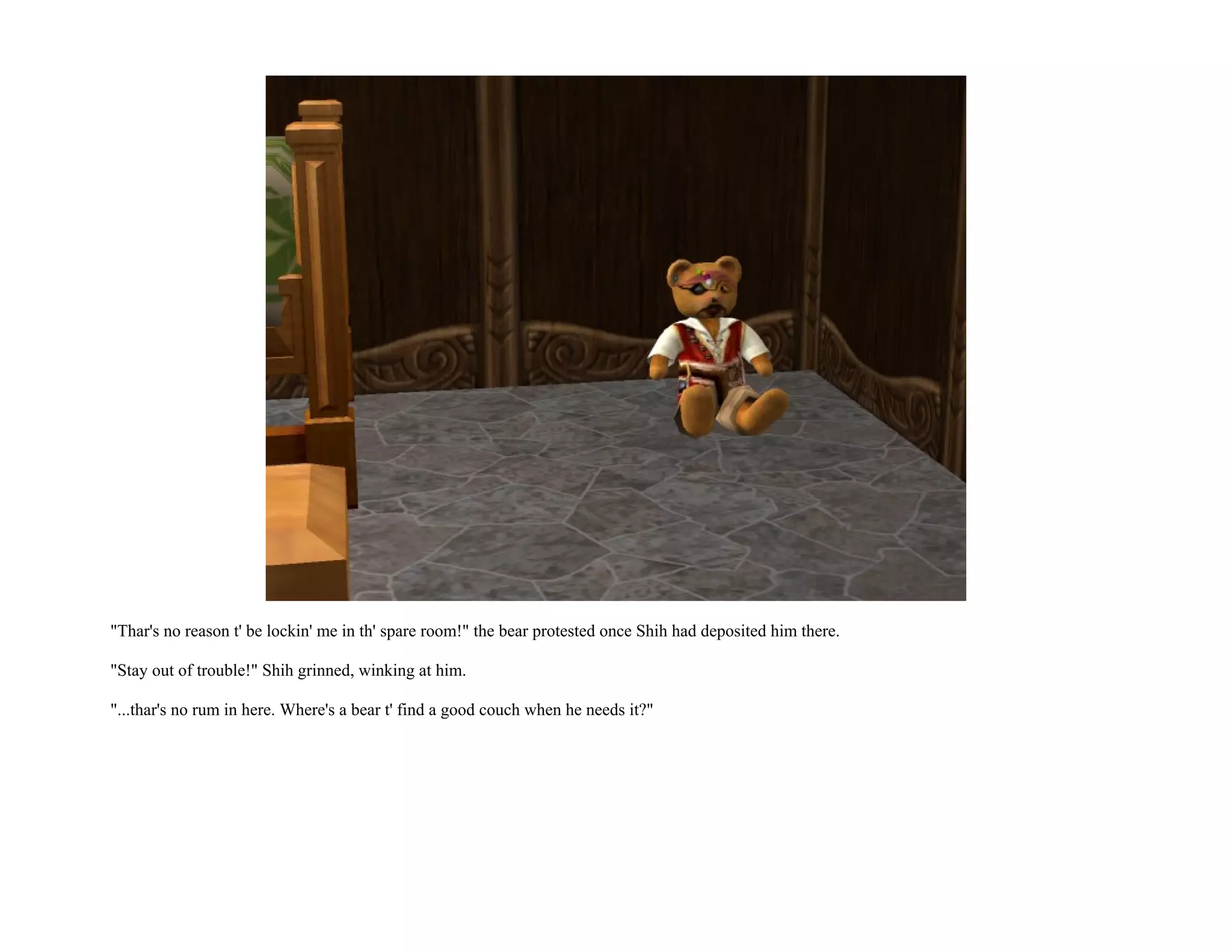 "Thar's no reason t' be lockin' me in th' spare room!" the bear protested once Shih had deposited him there.

"Stay out of trouble!" Shih grinned, winking at him.

"...thar's no rum in here. Where's a bear t' find a good couch when he needs it?"
 