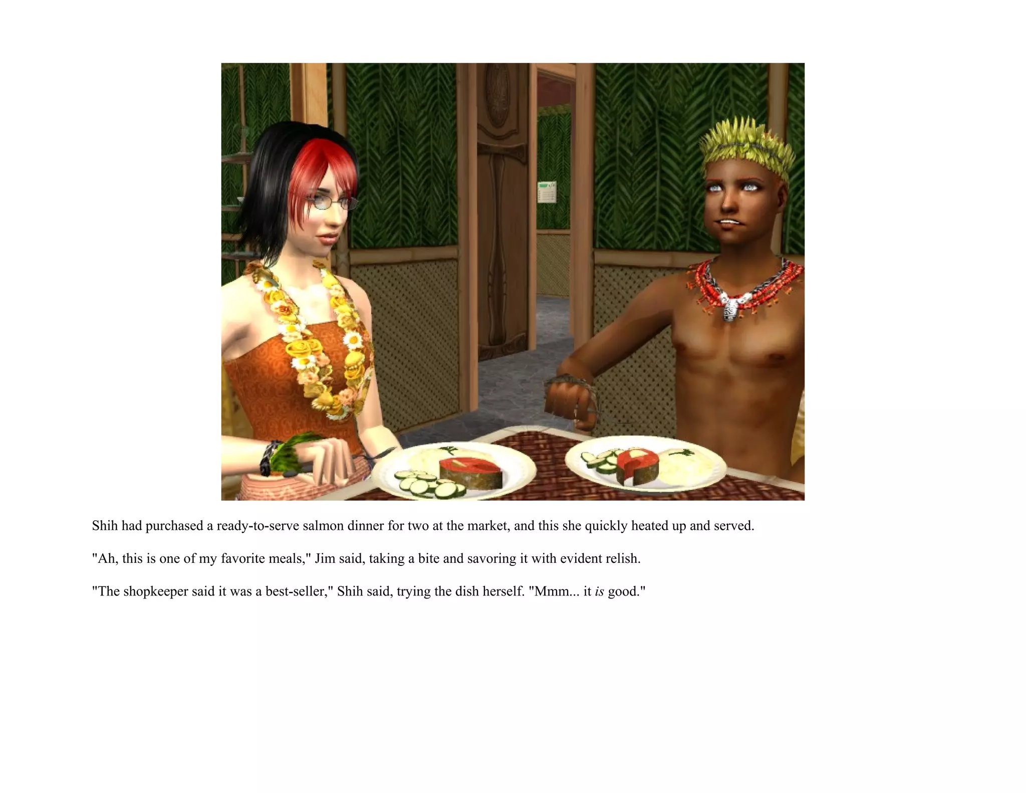 Shih had purchased a ready-to-serve salmon dinner for two at the market, and this she quickly heated up and served.

"Ah, this is one of my favorite meals," Jim said, taking a bite and savoring it with evident relish.

"The shopkeeper said it was a best-seller," Shih said, trying the dish herself. "Mmm... it is good."
 