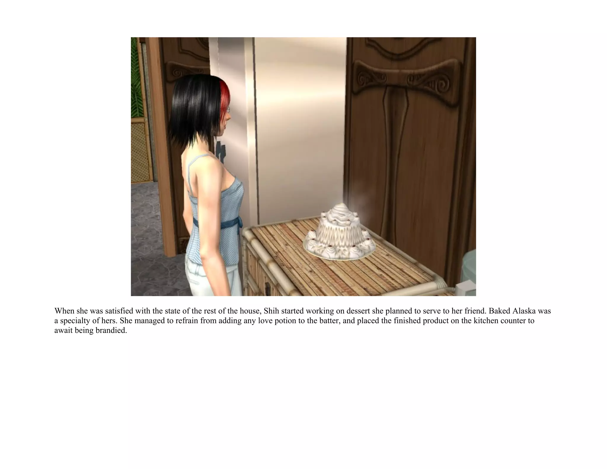 When she was satisfied with the state of the rest of the house, Shih started working on dessert she planned to serve to her friend. Baked Alaska was
a specialty of hers. She managed to refrain from adding any love potion to the batter, and placed the finished product on the kitchen counter to
await being brandied.
 