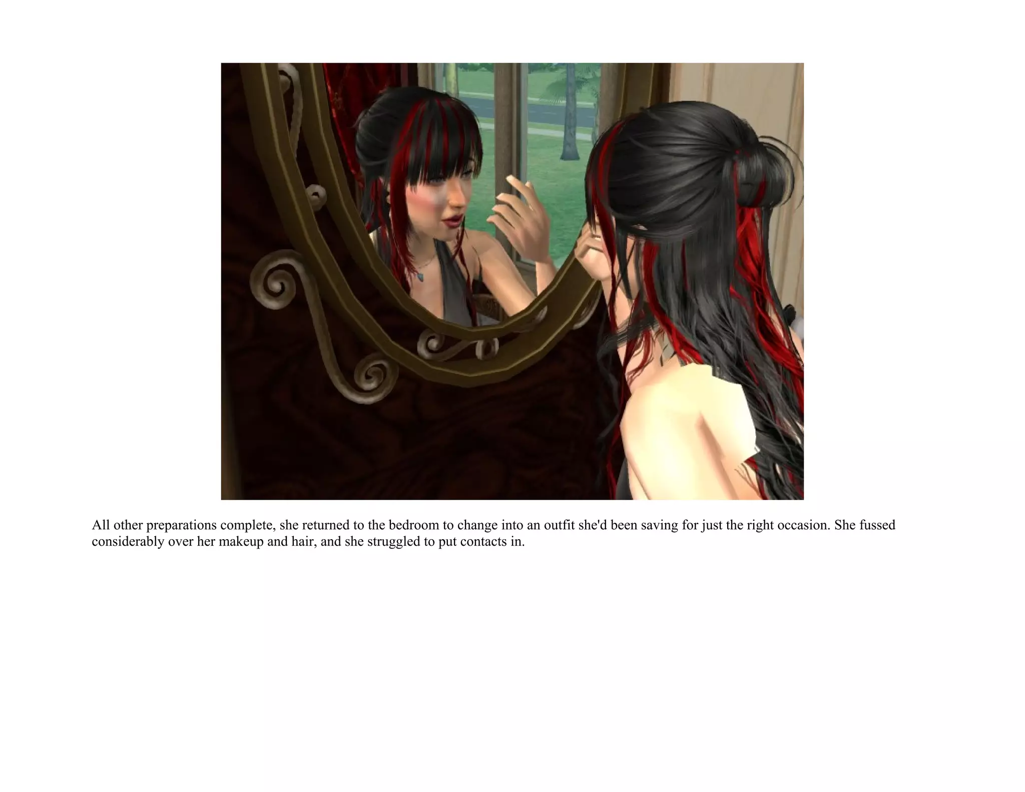 All other preparations complete, she returned to the bedroom to change into an outfit she'd been saving for just the right occasion. She fussed
considerably over her makeup and hair, and she struggled to put contacts in.
 