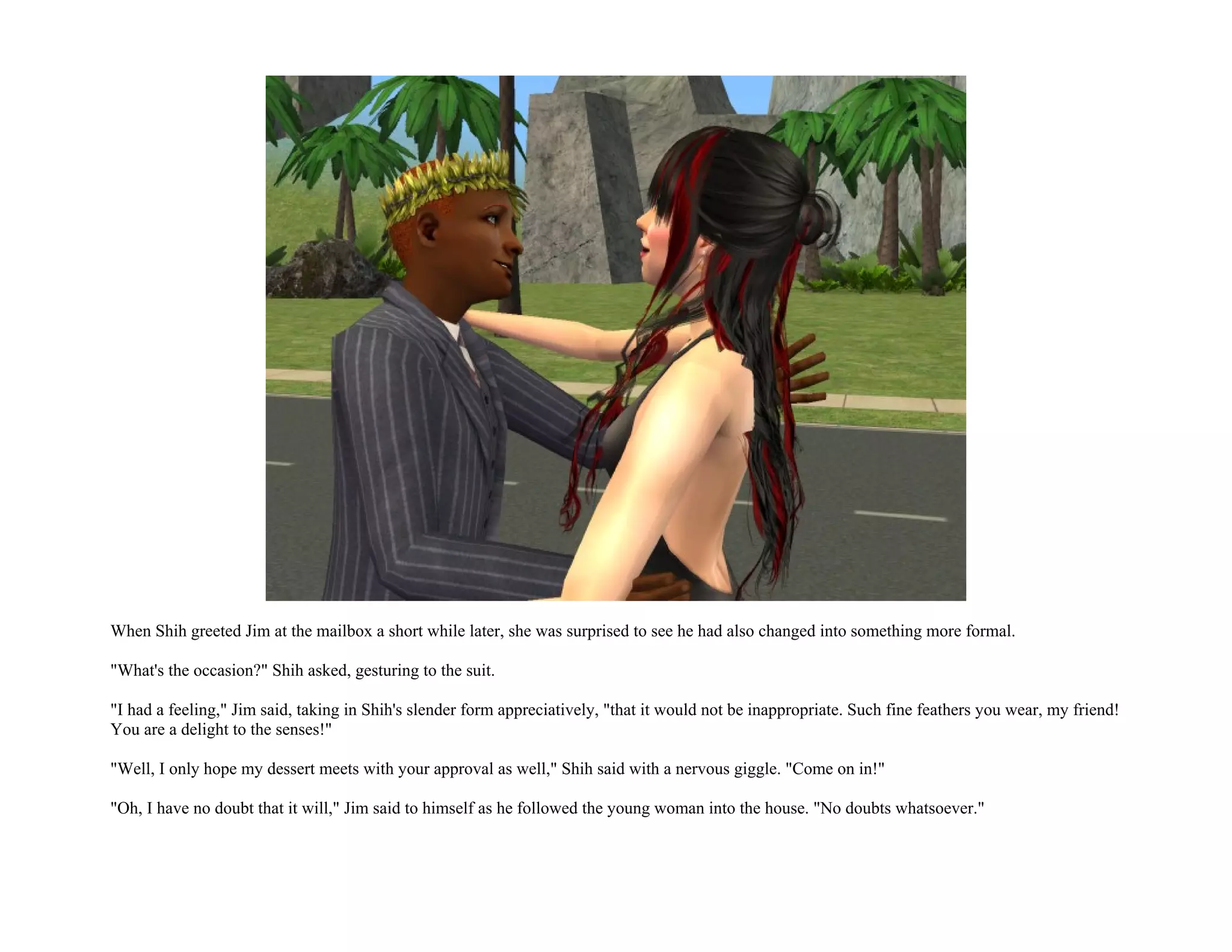 When Shih greeted Jim at the mailbox a short while later, she was surprised to see he had also changed into something more formal.

"What's the occasion?" Shih asked, gesturing to the suit.

"I had a feeling," Jim said, taking in Shih's slender form appreciatively, "that it would not be inappropriate. Such fine feathers you wear, my friend!
You are a delight to the senses!"

"Well, I only hope my dessert meets with your approval as well," Shih said with a nervous giggle. "Come on in!"

"Oh, I have no doubt that it will," Jim said to himself as he followed the young woman into the house. "No doubts whatsoever."
 