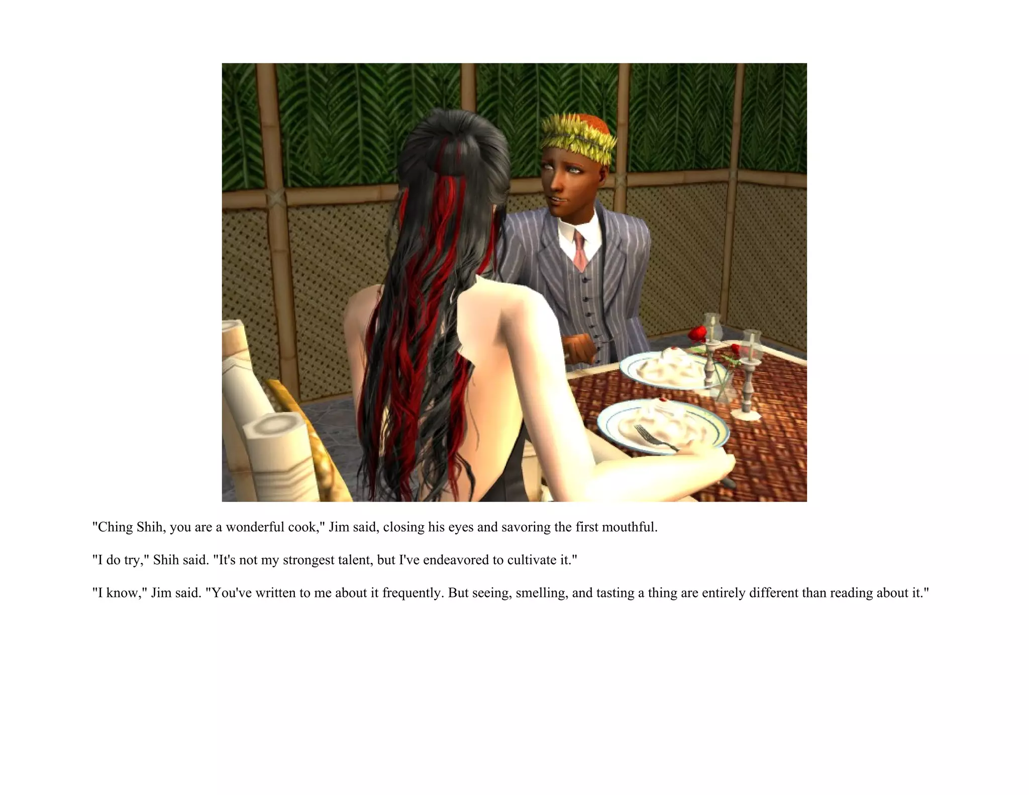 "Ching Shih, you are a wonderful cook," Jim said, closing his eyes and savoring the first mouthful.

"I do try," Shih said. "It's not my strongest talent, but I've endeavored to cultivate it."

"I know," Jim said. "You've written to me about it frequently. But seeing, smelling, and tasting a thing are entirely different than reading about it."
 