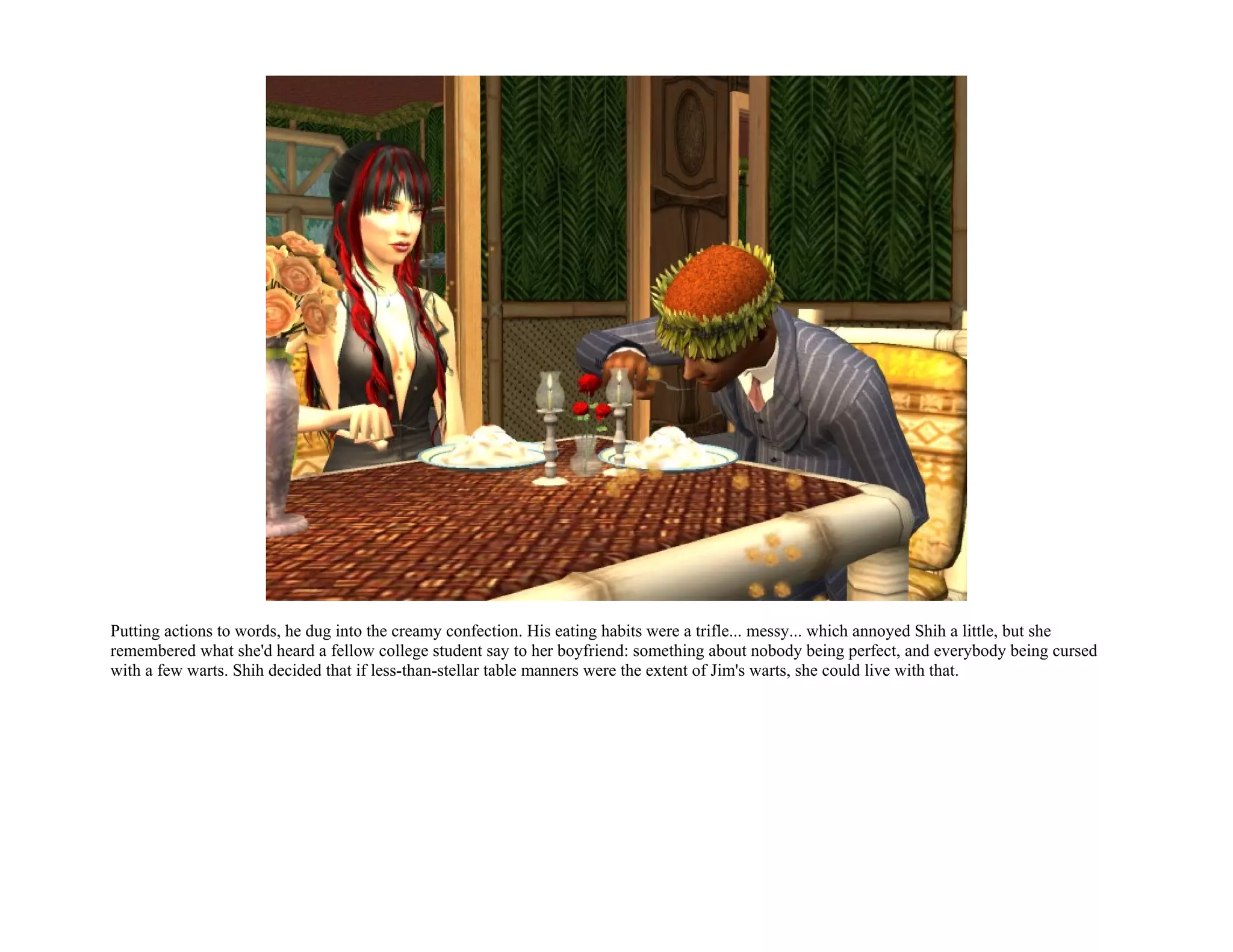 Putting actions to words, he dug into the creamy confection. His eating habits were a trifle... messy... which annoyed Shih a little, but she
remembered what she'd heard a fellow college student say to her boyfriend: something about nobody being perfect, and everybody being cursed
with a few warts. Shih decided that if less-than-stellar table manners were the extent of Jim's warts, she could live with that.
 