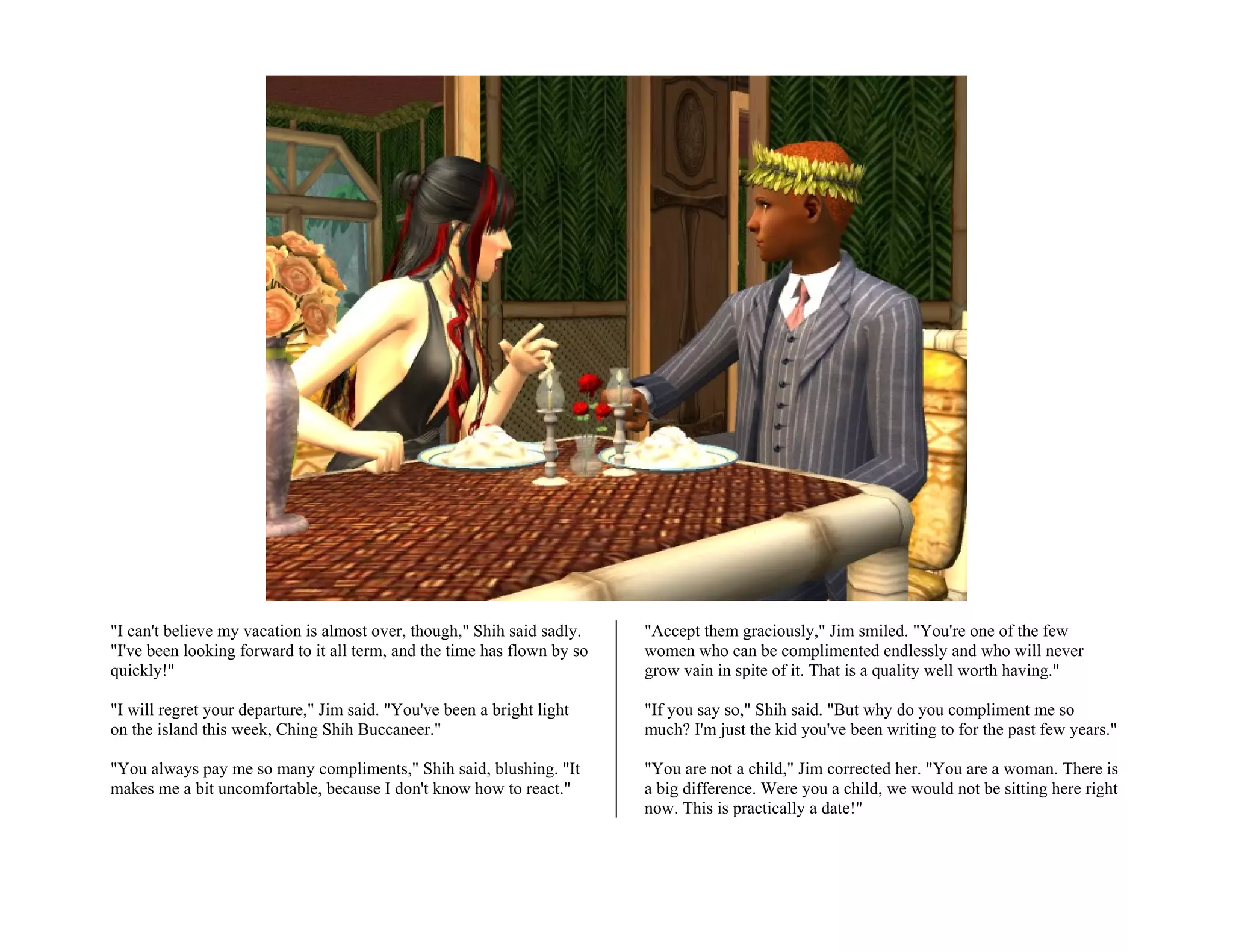 "I can't believe my vacation is almost over, though," Shih said sadly.    "Accept them graciously," Jim smiled. "You're one of the few
"I've been looking forward to it all term, and the time has flown by so   women who can be complimented endlessly and who will never
quickly!"                                                                 grow vain in spite of it. That is a quality well worth having."

"I will regret your departure," Jim said. "You've been a bright light     "If you say so," Shih said. "But why do you compliment me so
on the island this week, Ching Shih Buccaneer."                           much? I'm just the kid you've been writing to for the past few years."

"You always pay me so many compliments," Shih said, blushing. "It         "You are not a child," Jim corrected her. "You are a woman. There is
makes me a bit uncomfortable, because I don't know how to react."         a big difference. Were you a child, we would not be sitting here right
                                                                          now. This is practically a date!"
 