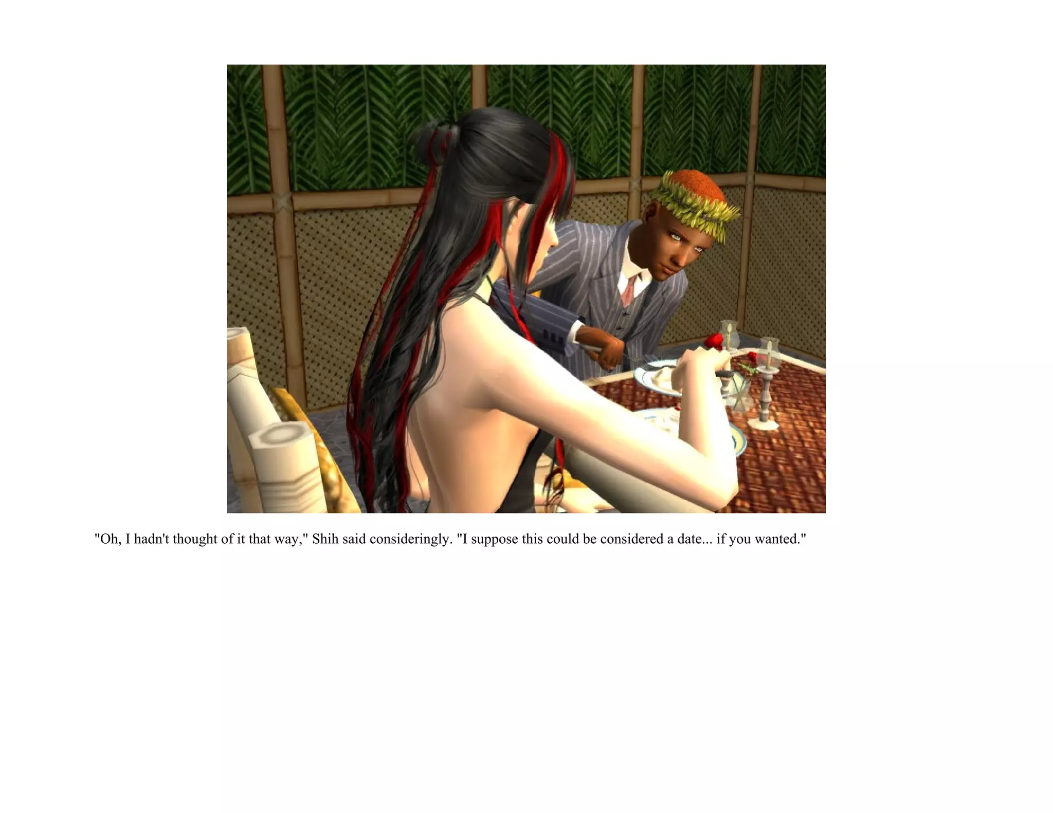 "Oh, I hadn't thought of it that way," Shih said consideringly. "I suppose this could be considered a date... if you wanted."
 