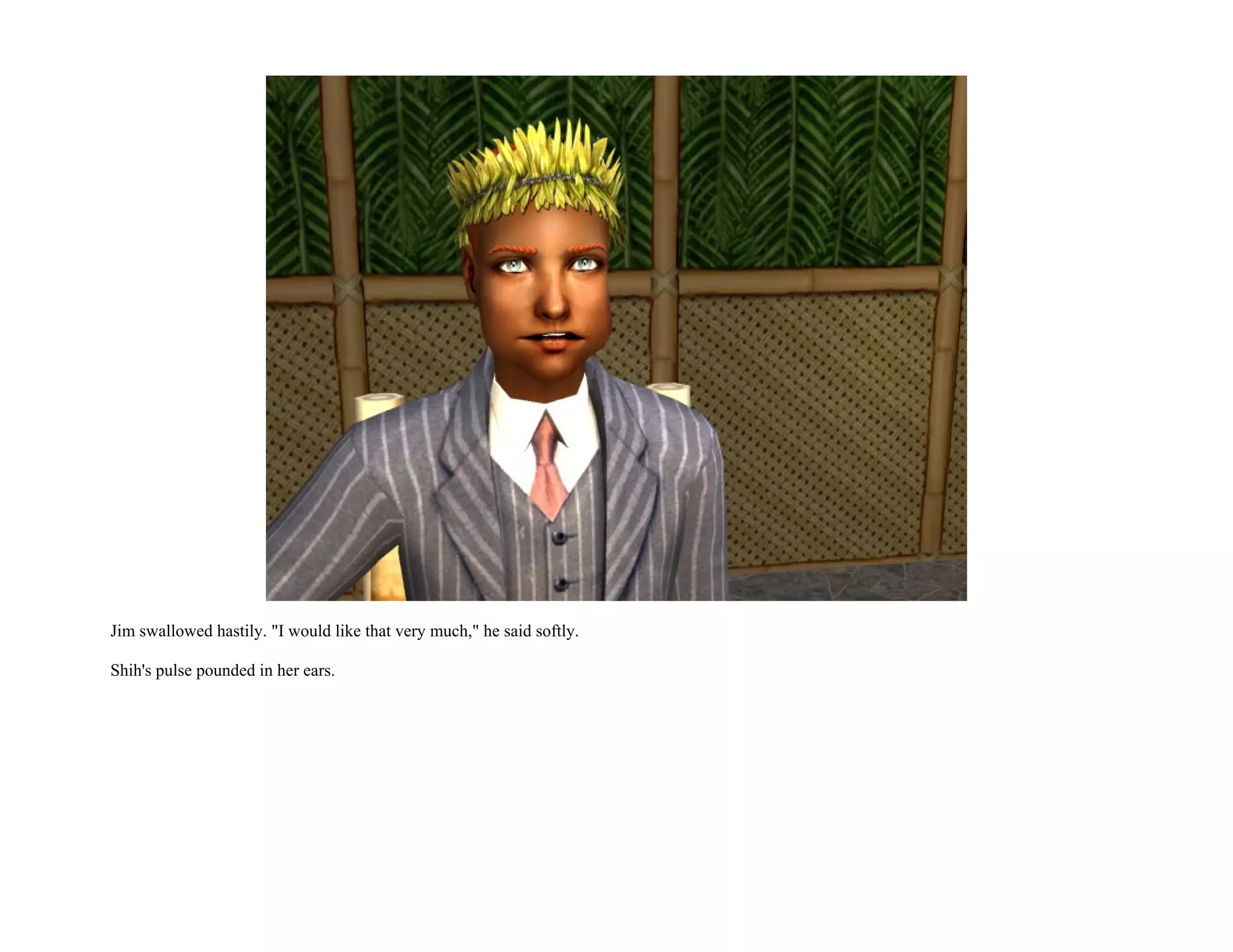 Jim swallowed hastily. "I would like that very much," he said softly.

Shih's pulse pounded in her ears.
 