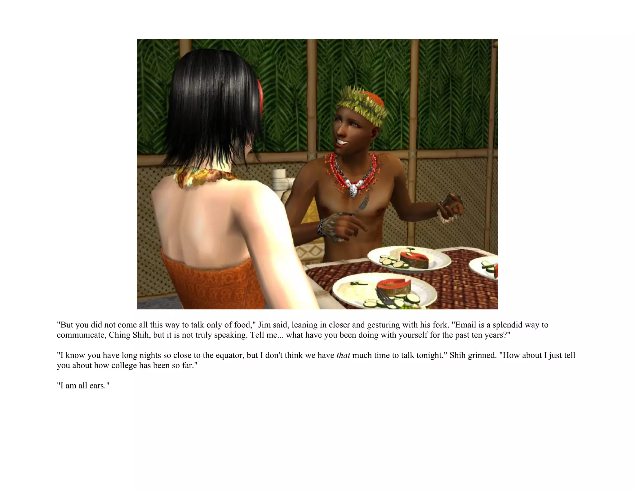 "But you did not come all this way to talk only of food," Jim said, leaning in closer and gesturing with his fork. "Email is a splendid way to
communicate, Ching Shih, but it is not truly speaking. Tell me... what have you been doing with yourself for the past ten years?"

"I know you have long nights so close to the equator, but I don't think we have that much time to talk tonight," Shih grinned. "How about I just tell
you about how college has been so far."

"I am all ears."
 