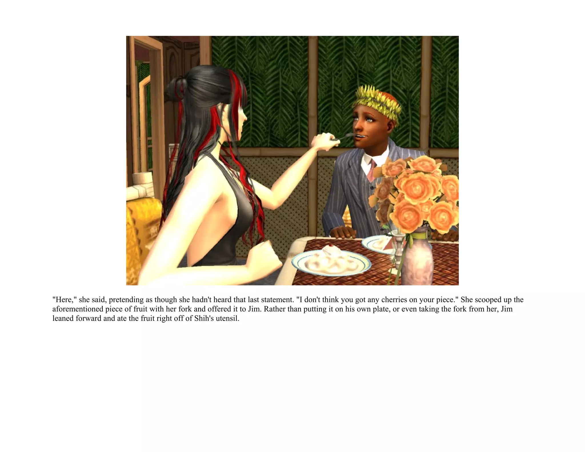 "Here," she said, pretending as though she hadn't heard that last statement. "I don't think you got any cherries on your piece." She scooped up the
aforementioned piece of fruit with her fork and offered it to Jim. Rather than putting it on his own plate, or even taking the fork from her, Jim
leaned forward and ate the fruit right off of Shih's utensil.
 