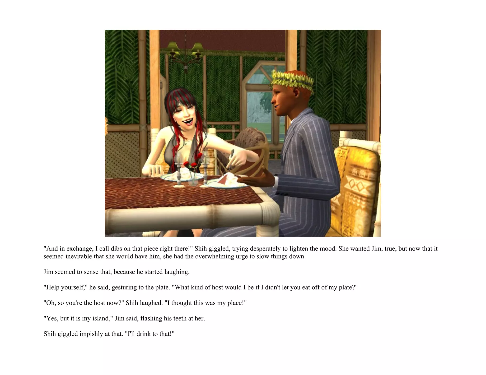 "And in exchange, I call dibs on that piece right there!" Shih giggled, trying desperately to lighten the mood. She wanted Jim, true, but now that it
seemed inevitable that she would have him, she had the overwhelming urge to slow things down.

Jim seemed to sense that, because he started laughing.

"Help yourself," he said, gesturing to the plate. "What kind of host would I be if I didn't let you eat off of my plate?"

"Oh, so you're the host now?" Shih laughed. "I thought this was my place!"

"Yes, but it is my island," Jim said, flashing his teeth at her.

Shih giggled impishly at that. "I'll drink to that!"
 
