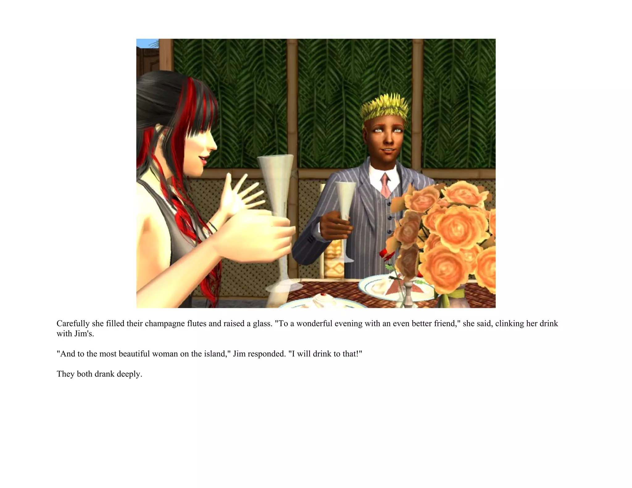 Carefully she filled their champagne flutes and raised a glass. "To a wonderful evening with an even better friend," she said, clinking her drink
with Jim's.

"And to the most beautiful woman on the island," Jim responded. "I will drink to that!"

They both drank deeply.
 