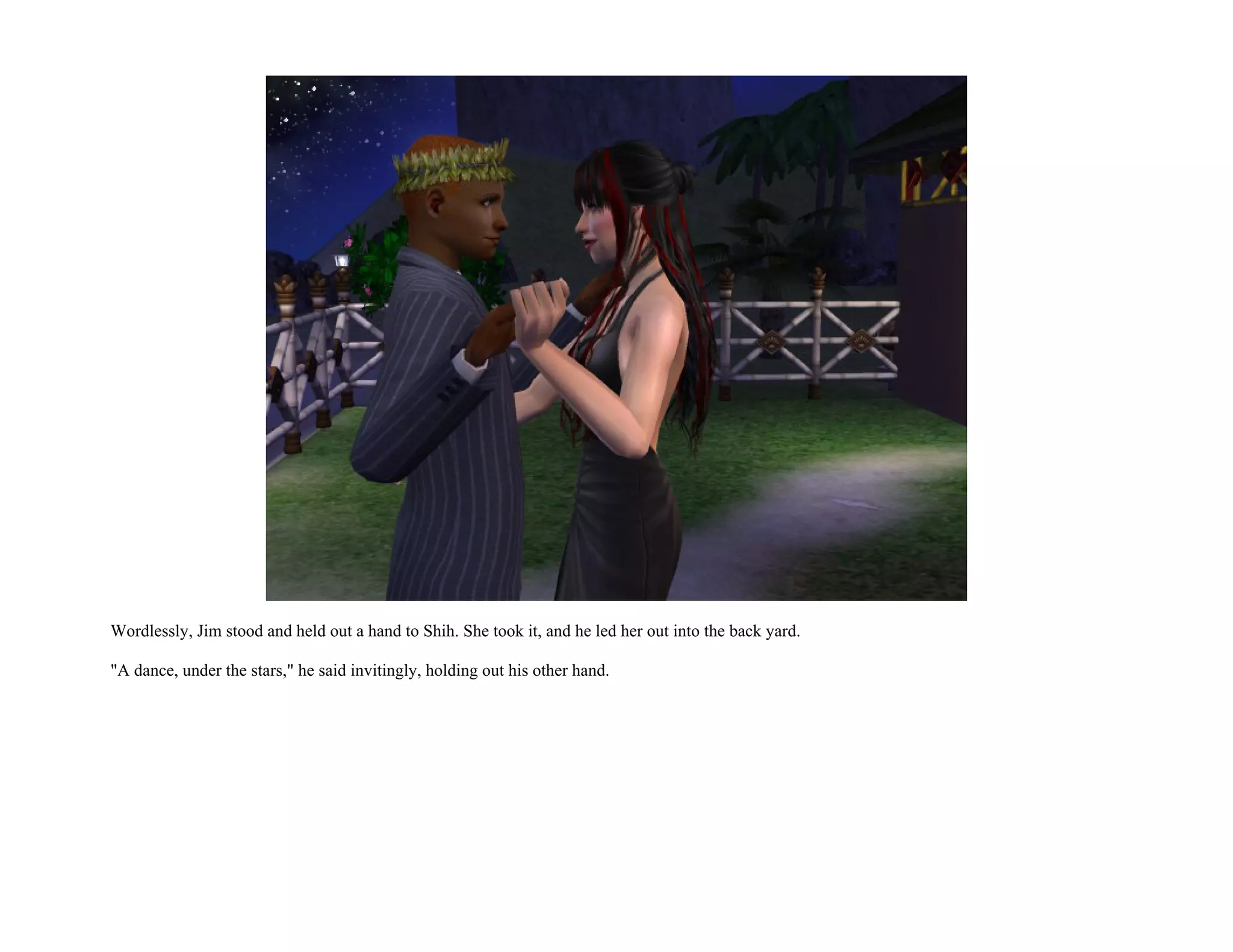 Wordlessly, Jim stood and held out a hand to Shih. She took it, and he led her out into the back yard.

"A dance, under the stars," he said invitingly, holding out his other hand.
 