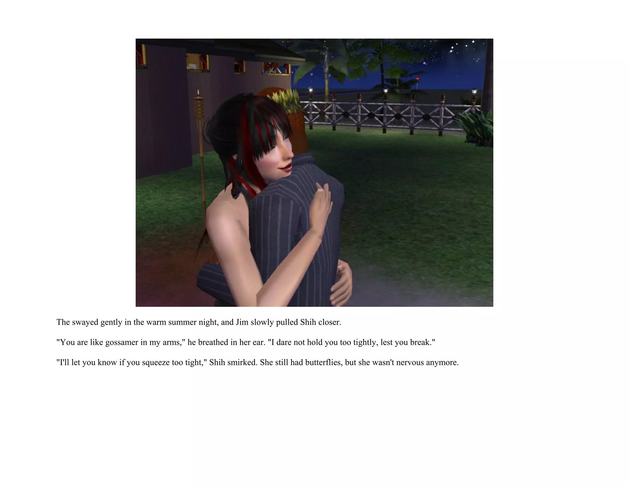 The swayed gently in the warm summer night, and Jim slowly pulled Shih closer.

"You are like gossamer in my arms," he breathed in her ear. "I dare not hold you too tightly, lest you break."

"I'll let you know if you squeeze too tight," Shih smirked. She still had butterflies, but she wasn't nervous anymore.
 