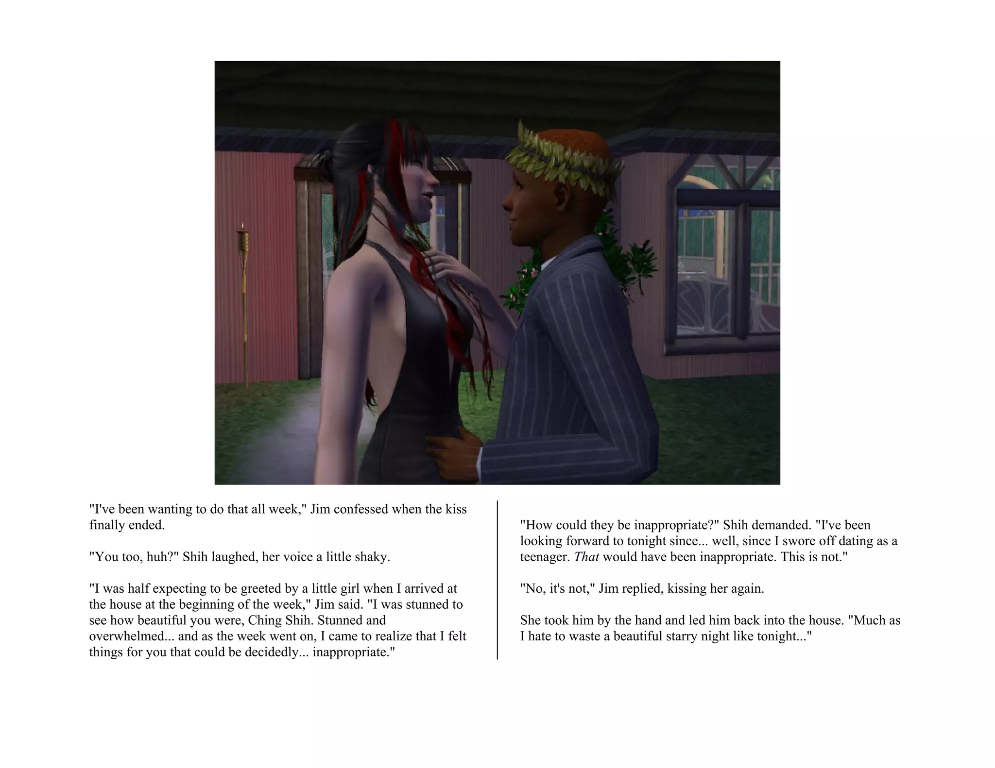 "I've been wanting to do that all week," Jim confessed when the kiss
finally ended.                                                           "How could they be inappropriate?" Shih demanded. "I've been
                                                                         looking forward to tonight since... well, since I swore off dating as a
"You too, huh?" Shih laughed, her voice a little shaky.                  teenager. That would have been inappropriate. This is not."

"I was half expecting to be greeted by a little girl when I arrived at   "No, it's not," Jim replied, kissing her again.
the house at the beginning of the week," Jim said. "I was stunned to
see how beautiful you were, Ching Shih. Stunned and                      She took him by the hand and led him back into the house. "Much as
overwhelmed... and as the week went on, I came to realize that I felt    I hate to waste a beautiful starry night like tonight..."
things for you that could be decidedly... inappropriate."
 