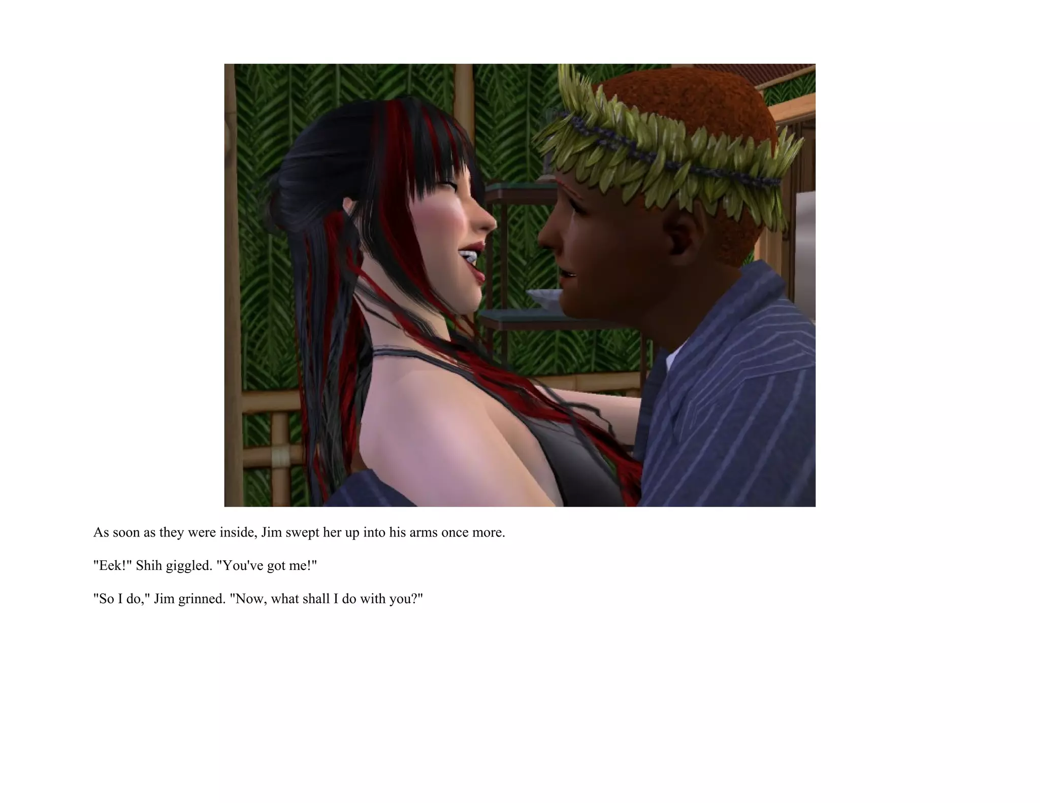 As soon as they were inside, Jim swept her up into his arms once more.

"Eek!" Shih giggled. "You've got me!"

"So I do," Jim grinned. "Now, what shall I do with you?"
 