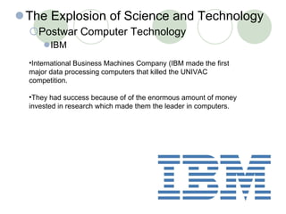 The Explosion of Science and Technology Postwar Computer Technology IBM 30- International Business Machines Company (IBM made the first major data processing computers that killed the UNIVAC competition. They had success because of of the enormous amount of money invested in research which made them the leader in computers. 