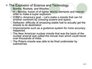 The Explosion of Science and Technology Bombs, Rockets, and Missiles H – Bombs- fusion of of lighter atomic elements and heavier ones to make a super explosion. ICBM’s- America’s goal – Let’s make a missile that can hit another continent by crossing oceans and space. Setbacks- difficulty of amassing stable fuel to actually get the missile to its destination Improvements such as a guidance system for more accuracy happened. The New American nuclear missile that was the basis of the nuclear arsenal was called the minute man which could travel over thousands of miles  The Polaris missile was able to be fired underwater by submarines. 30- 