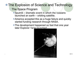 The Explosion of Science and Technology The Space Program Sputnik – dramatic event in which the russians launched an earth – orbiting satellite.  America accepted this as a huge failure and quickly started funding research through NASA. The development happened so fast that one year later Explorer 1was launched.  :. 30- 