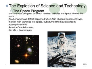 The Explosion of Science and Technology The Space Program . 30- Mercury- was designed to launch manned vehicles into space to orbit the earth. Another American defeat happened when Alan Shepard supposedly was the first man launched into space, but it turned the Soviets already accomplished this  American’s – Astronauts. Soviets – Cosmonauts 