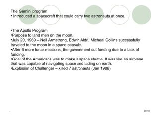 . 30- The Gemini program Introduced a spacecraft that could carry two astronauts at once. The Apollo Program Purpose to land men on the moon.  July 20, 1969 – Neil Armstrong, Edwin Aldri, Micheal Collins successfully traveled to the moon in a space capsule.  After 6 more lunar missions, the government cut funding due to a lack of funding.  Goal of the Americans was to make a space shuttle. It was like an airplane that was capable of navigating space and lading on earth. Explosion of Challenger – killed 7 astronauts (Jan 1986) 
