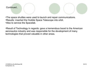 :D  © 2004 by the McGraw-Hill Companies, Inc. 30- Continued.. The space shuttles were used to launch and repair communications. Results: inserted the Hubble Space Telescope into orbit. Also to service the Spacelab. Result of Technology in regards: gave a tremendous boost to the American aeronautics industry and was responsible for the development of many technologies that proved valuable in other areas.  