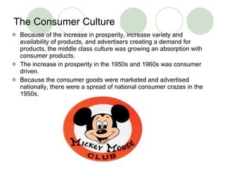 The Consumer Culture   Because of the increase in prosperity, increase variety and availability of products, and advertisers creating a demand for products, the middle class culture was growing an absorption with consumer products.  The increase in prosperity in the 1950s and 1960s was consumer driven. Because the consumer goods were marketed and advertised nationally, there were a spread of national consumer crazes in the 1950s.  