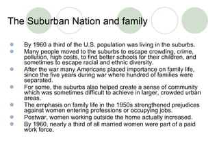 The Suburban Nation and family  By 1960 a third of the U.S. population was living in the suburbs. Many people moved to the suburbs to escape crowding, crime, pollution, high costs, to find better schools for their children, and sometimes to escape racial and ethnic diversity. After the war many Americans placed importance on family life, since the five years during war where hundred of families were separated.  For some, the suburbs also helped create a sense of community which was sometimes difficult to achieve in larger, crowded urban areas.  The emphasis on family life in the 1950s strengthened prejudices against women entering professions or occupying jobs.  Postwar, women working outside the home actually increased. By 1960, nearly a third of all married women were part of a paid work force.  