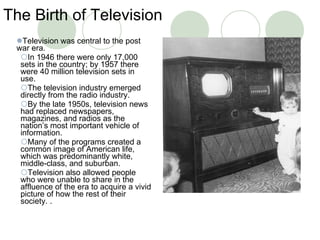 The Birth of Television Television was central to the post war era. In 1946 there were only 17,000 sets in the country; by 1957 there were 40 million television sets in use. The television industry emerged directly from the radio industry.  By the late 1950s, television news had replaced newspapers, magazines, and radios as the nation’s most important vehicle of information. Many of the programs created a common image of American life, which was predominantly white, middle-class, and suburban.  Television also allowed people who were unable to share in the affluence of the era to acquire a vivid picture of how the rest of their society. . 