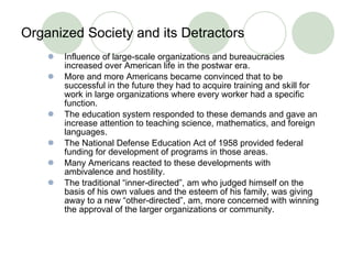 Organized Society and its Detractors  Influence of large-scale organizations and bureaucracies increased over American life in the postwar era. More and more Americans became convinced that to be successful in the future they had to acquire training and skill for work in large organizations where every worker had a specific function. The education system responded to these demands and gave an increase attention to teaching science, mathematics, and foreign languages.  The National Defense Education Act of 1958 provided federal funding for development of programs in those areas.  Many Americans reacted to these developments with ambivalence and hostility. The traditional “inner-directed”, am who judged himself on the basis of his own values and the esteem of his family, was giving away to a new “other-directed”, am, more concerned with winning the approval of the larger organizations or community.  