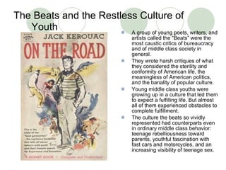 The Beats and the Restless Culture of Youth A group of young poets, writers, and artists called the “Beats” were the most caustic critics of bureaucracy and of middle class society in general.  They wrote harsh critiques of what they considered the sterility and conformity of American life, the meaningless of American politics, and the banality of popular culture.  Young middle class youths were growing up in a culture that led them to expect a fulfilling life. But almost all of them experienced obstacles to complete fulfillment.  The culture the beats so vividly represented had counterparts even in ordinary middle class behavior: teenage rebelliousness toward parents, youthful fascination with fast cars and motorcycles, and an increasing visibility of teenage sex.  