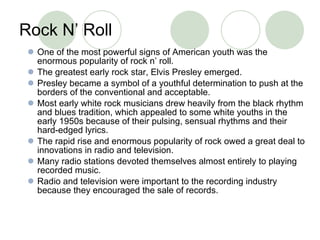 Rock N’ Roll One of the most powerful signs of American youth was the enormous popularity of rock n’ roll. The greatest early rock star, Elvis Presley emerged.  Presley became a symbol of a youthful determination to push at the borders of the conventional and acceptable.  Most early white rock musicians drew heavily from the black rhythm and blues tradition, which appealed to some white youths in the early 1950s because of their pulsing, sensual rhythms and their hard-edged lyrics. The rapid rise and enormous popularity of rock owed a great deal to innovations in radio and television.  Many radio stations devoted themselves almost entirely to playing recorded music.  Radio and television were important to the recording industry because they encouraged the sale of records. 