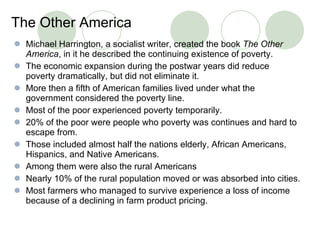 The Other America   Michael Harrington, a socialist writer, created the book  The Other America , in it he described the continuing existence of poverty.  The economic expansion during the postwar years did reduce poverty dramatically, but did not eliminate it. More then a fifth of American families lived under what the government considered the poverty line. Most of the poor experienced poverty temporarily.  20% of the poor were people who poverty was continues and hard to escape from. Those included almost half the nations elderly, African Americans, Hispanics, and Native Americans. Among them were also the rural Americans Nearly 10% of the rural population moved or was absorbed into cities. Most farmers who managed to survive experience a loss of income because of a declining in farm product pricing.  