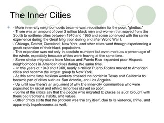 The Inner Cities  - More inner-city neighborhoods became vast repositories for the poor, "ghettos." - There was an amount of over 3 million black men and women that moved from the South to northern cities between 1940 and 1960 and some continued with the same experience during the Great Migration during and after World War I. - Chicago, Detroit, Cleveland, New York, and other cities went through experiencing a great expansion of their black populations. - The expansion was not only in absolute numbers but even more as a percentage of the whole, especially because whites were leaving at the same time. - Some similar migrations from Mexico and Puerto Rico expanded poor Hispanic neighborhoods in American cities during the same time.  -  In the years of 1940 and 1960, nearly a million Puerto Ricans moved to American cities and became the largest group to New York. - At this same time Mexican workers crossed the border in Texas and California to become part of cities such as San Antonio, and Los Angeles. - Up until now there's an argument of why the inner-city communities who were populated by racial and ethnic minorities stayed so poor. - Some of the critics say that the people who migrated to places as such brought with them bad traditions, habits, and values. - Other critics state that the problem was the city itself, due to its violence, crime, and apparently hopelessness as well.  