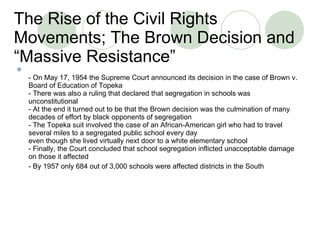 The Rise of the Civil Rights Movements; T h e Brown Decision and “Massive Resistance” - On May 17, 1954 the Supreme Court announced its decision in the case of Brown v. Board of Education of Topeka - There was also a ruling that declared that segregation in schools was unconstitutional - At the end it turned out to be that the Brown decision was the culmination of many decades of effort by black opponents of segregation - The Topeka suit involved the case of an African-American girl who had to travel several miles to a segregated public school every day even though she lived virtually next door to a white elementary school - Finally, the Court concluded that school segregation inflicted unacceptable damage on those it affected - By 1957 only 684 out of 3,000 schools were affected districts in the South  