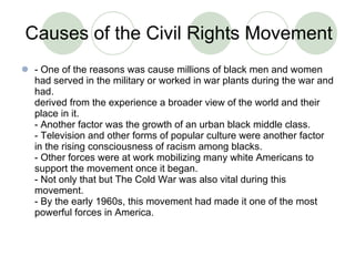 Causes of the Civil Rights Movement - One of the reasons was cause millions of black men and women had served in the military or worked in war plants during the war and had. derived from the experience a broader view of the world and their place in it.  - Another factor was the growth of an urban black middle class. - Television and other forms of popular culture were another factor in the rising consciousness of racism among blacks. - Other forces were at work mobilizing many white Americans to support the movement once it began. - Not only that but The Cold War was also vital during this movement.  - By the early 1960s, this movement had made it one of the most powerful forces in America. 