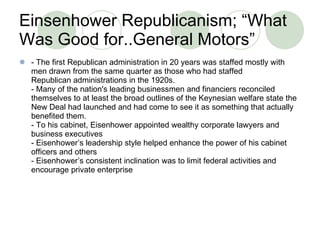 Einsenhower Republicanism; “What Was Good for..General Motors” - The first Republican administration in 20 years was staffed mostly with men drawn from the same quarter as those who had staffed Republican administrations in the 1920s. - Many of the nation's leading businessmen and financiers reconciled themselves to at least the broad outlines of the Keynesian welfare state the New Deal had launched and had come to see it as something that actually benefited them. - To his cabinet, Eisenhower appointed wealthy corporate lawyers and business executives - Eisenhower’s leadership style helped enhance the power of his cabinet officers and others - Eisenhower’s consistent inclination was to limit federal activities and encourage private enterprise 