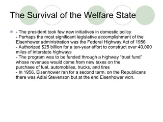T h e Survival of the Welfare State - The president took few new initiatives in domestic policy - Perhaps the most significant legislative accomplishment of the Eisenhower administration was the Federal Highway Act of 1956 - Authorized $25 billion for a ten-year effort to construct over 40,000 miles of interstate highways - The program was to be funded through a highway “trust fund” whose revenues would come from new taxes on the purchase of fuel, automobiles, trucks, and tires - In 1956, Eisenhower ran for a second term, on the Republicans there was Adlai Stevenson but at the end Eisenhower won.  