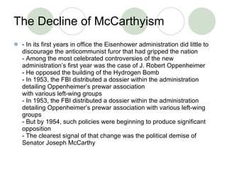 T h e Decline of McCarthyism - In its first years in office the Eisenhower administration did little to discourage the anticommunist furor that had gripped the nation - Among the most celebrated controversies of the new administration’s first year was the case of J. Robert Oppenheimer - He opposed the building of the Hydrogen Bomb - In 1953, the FBI distributed a dossier within the administration detailing Oppenheimer’s prewar association with various left-wing groups - In 1953, the FBI distributed a dossier within the administration detailing Oppenheimer’s prewar association with various left-wing groups - But by 1954, such policies were beginning to produce significant opposition - The clearest signal of that change was the political demise of Senator Joseph McCarthy 