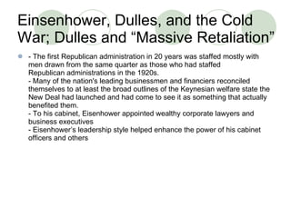 Einsenhower, Dulles, and the Cold War; Dulles and “Massive Retaliation” - The first Republican administration in 20 years was staffed mostly with men drawn from the same quarter as those who had staffed Republican administrations in the 1920s. - Many of the nation's leading businessmen and financiers reconciled themselves to at least the broad outlines of the Keynesian welfare state the New Deal had launched and had come to see it as something that actually benefited them. - To his cabinet, Eisenhower appointed wealthy corporate lawyers and business executives - Eisenhower’s leadership style helped enhance the power of his cabinet officers and others 