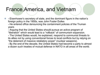 France,America, and Vietnam  - Eisenhower’s secretary of state, and the dominant figure in the nation’s foreign policy in the 1950s, was John Foster Dulles - He entered office denouncing the containment policies of the Truman years - Arguing that the United States should pursue an active program of “liberation” which would lead to a “rollback” of communism expansion. - The United States would, he explained, respond to communist threats to its allies not by using conventional forces to local conflicts but by relying on “the deterrent of massive retaliatory power” (nuclear weapons). - By the end of the decade, the United States had become a party to almost a dozen such treaties of mutual defense in NATO in all areas of the world. 