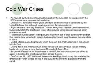 Cold War Crises - As revised by the Einsenhower administration the American foreign policy in the 1950's rested on a reasonable foundation. - On May 14, 1948 after many years of efforts and numerous of decisions by the United Nations, the nation of Israel proclaimed its independence.  - Right away the next day President Truman recognized the new Jewish homeland, but unfortunately the creation of Israel while solving some issues it caused other problems as well. - Palestinian Arabs weren't letting anyone kick them out of their own country and for that reason they joined with Israel's Arab neighbors and fought against the new state in 1948. - United States reacted right away when they saw the Arab's regimes in the oil-rich Middle East. - During 1953, the American CIA joined forces with conservative Iranian military leaders to engineer a coup that drove Mossadegh from office. - To punish Nasser for his friendliness in 1956 Dulles withdrew American offers to assist in building the great Aswan Dam across the nile. - On October 29, 1956 the Israeli forces attacked Egypt and surely the next day the British and French landed troops in the Suez to the drive the Egyptians from the canal. 