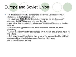 Europe and Soviet Union - In this tense and fearful atmosphere, the Soviet Union raised new challenges to the West in Berlin. - In November 1958, Nikita Khrushchev renewed his predecessors’ demands that NATO powers abandon the city. - A problem than appeared to arise when The United States and its allies refused. - Khrushchev suggested that he and Eisenhower discuss the issue personally. - Luckily then the United States agreed which meant a lot of great news for the others. - Only days before Eisenhower was to leave for Moscow the Soviet Union announced that it had shot down an American U-2, a spy plane, over Russian territory. 
