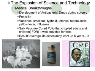 The Explosion of Science and Technology Medical Breakthroughs Development of Antibacterial Drugs during surgery Penicillin Vaccines- smallpox, typhoid, tetanus, tuberculosis, yellow fever, influenze Salk Vaccine- Cured Polio that crippled adults and children( FDR) It was provided for free. Result: Average life expectancy went up 5 years., to 71 . 30- 